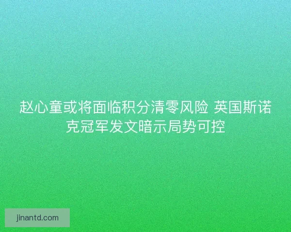 赵心童或将面临积分清零风险 英国斯诺克冠军发文暗示局势可控
