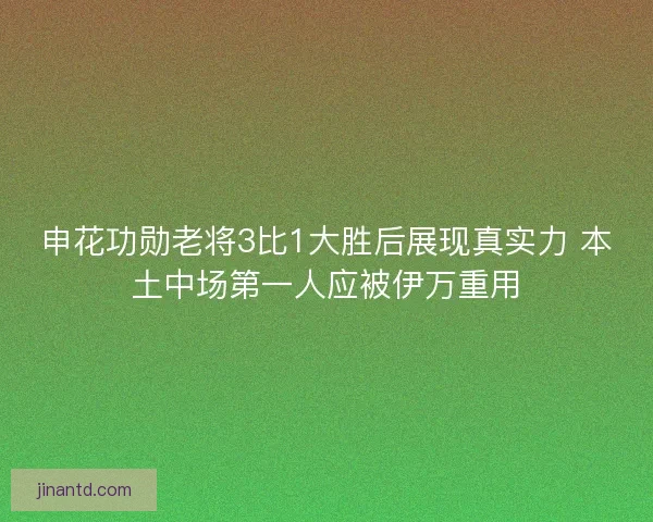 申花功勋老将3比1大胜后展现真实力 本土中场第一人应被伊万重用