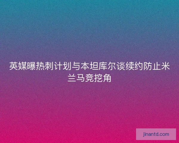 英媒曝热刺计划与本坦库尔谈续约防止米兰马竞挖角