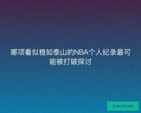 哪项看似稳如泰山的NBA个人纪录最可能被打破探讨