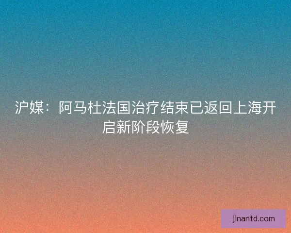沪媒：阿马杜法国治疗结束已返回上海开启新阶段恢复
