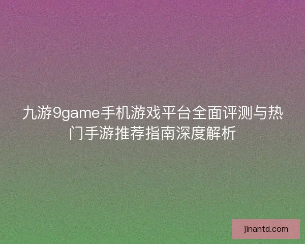 九游9game手机游戏平台全面评测与热门手游推荐指南深度解析