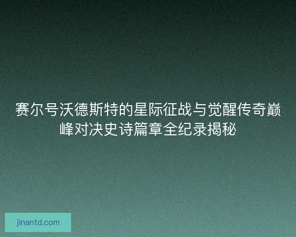 赛尔号沃德斯特的星际征战与觉醒传奇巅峰对决史诗篇章全纪录揭秘