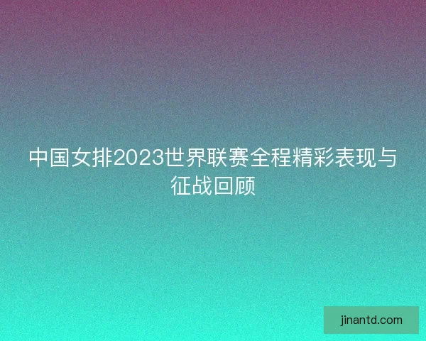 中国女排2023世界联赛全程精彩表现与征战回顾