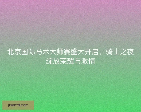 北京国际马术大师赛盛大开启，骑士之夜绽放荣耀与激情