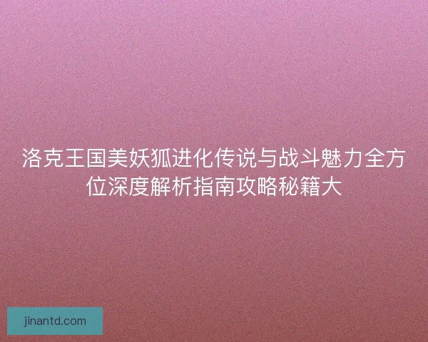 洛克王国美妖狐进化传说与战斗魅力全方位深度解析指南攻略秘籍大