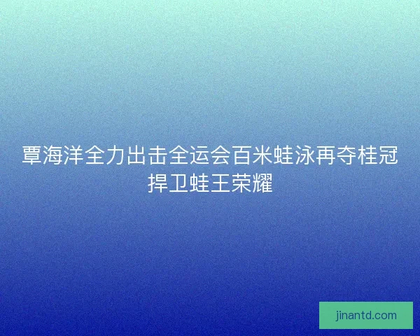 覃海洋全力出击全运会百米蛙泳再夺桂冠捍卫蛙王荣耀
