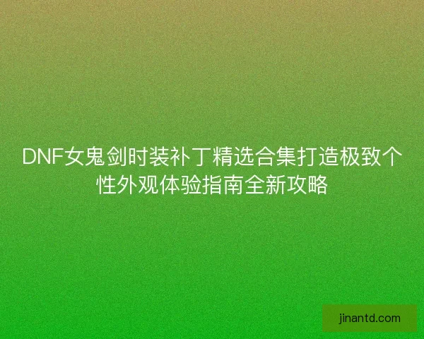 DNF女鬼剑时装补丁精选合集打造极致个性外观体验指南全新攻略