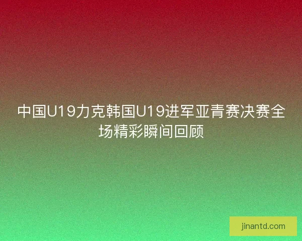 中国U19力克韩国U19进军亚青赛决赛全场精彩瞬间回顾