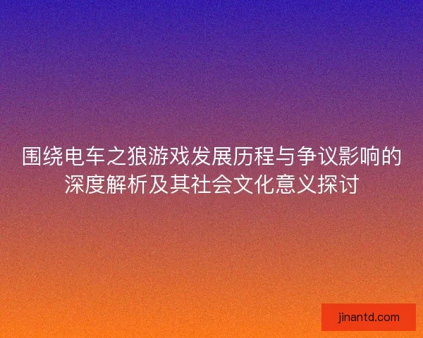 围绕电车之狼游戏发展历程与争议影响的深度解析及其社会文化意义探讨
