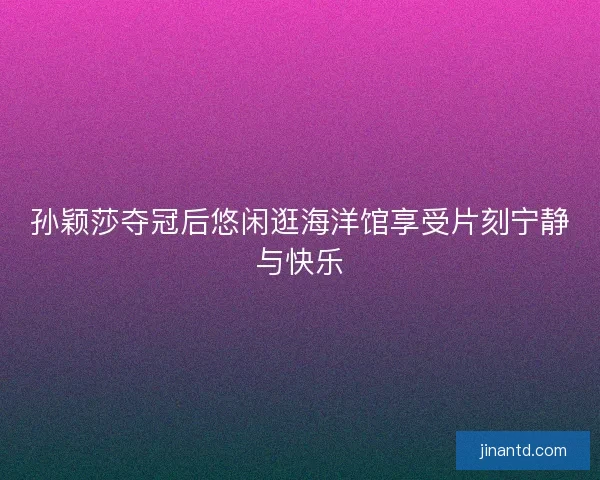 孙颖莎夺冠后悠闲逛海洋馆享受片刻宁静与快乐