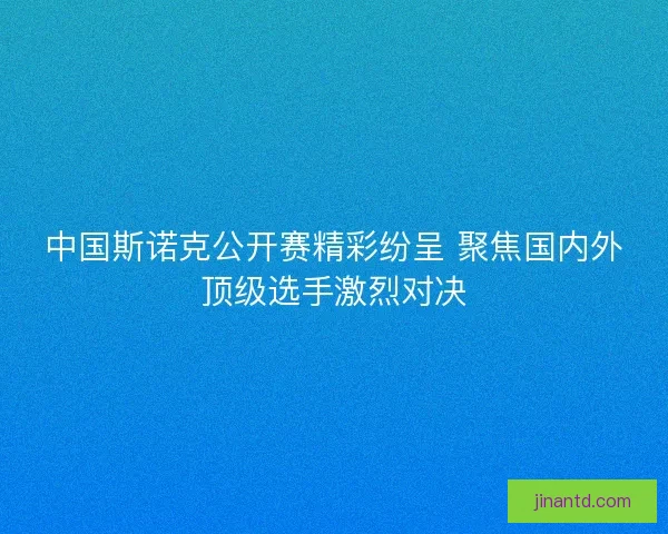 中国斯诺克公开赛精彩纷呈 聚焦国内外顶级选手激烈对决