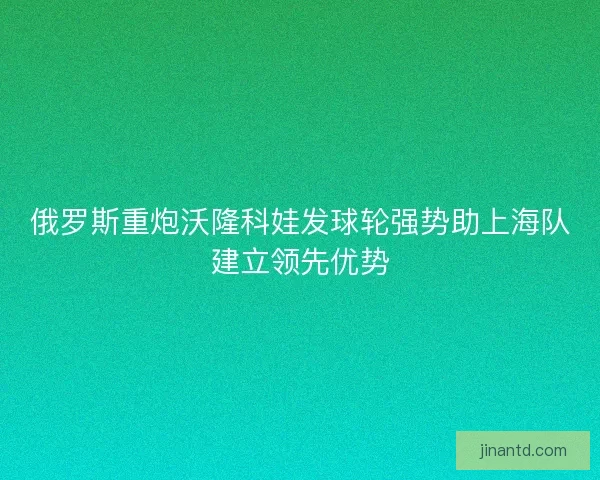 俄罗斯重炮沃隆科娃发球轮强势助上海队建立领先优势