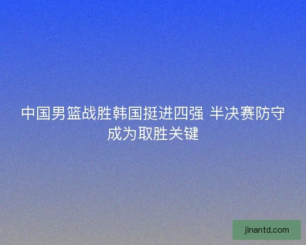 中国男篮战胜韩国挺进四强 半决赛防守成为取胜关键