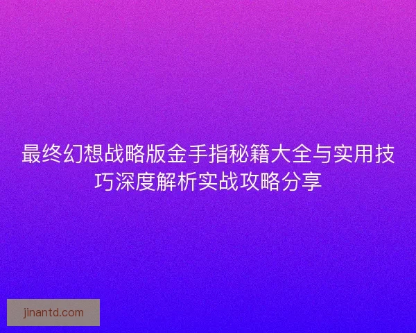 最终幻想战略版金手指秘籍大全与实用技巧深度解析实战攻略分享