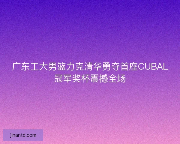广东工大男篮力克清华勇夺首座CUBAL冠军奖杯震撼全场