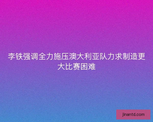 李铁强调全力施压澳大利亚队力求制造更大比赛困难
