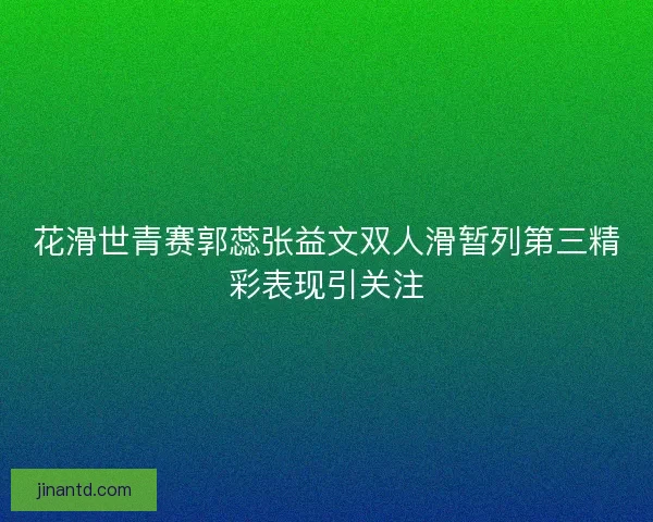 花滑世青赛郭蕊张益文双人滑暂列第三精彩表现引关注