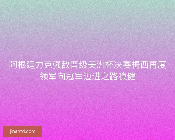 阿根廷力克强敌晋级美洲杯决赛梅西再度领军向冠军迈进之路稳健